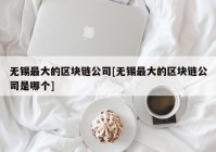 无锡最大的区块链公司[无锡最大的区块链公司是哪个]